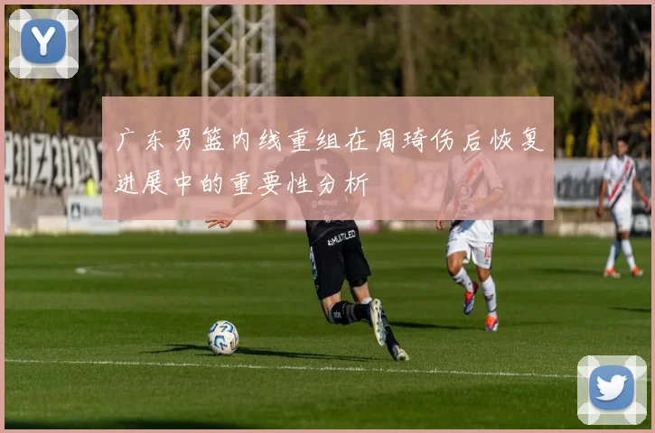 广东男篮内线重组在周琦伤后恢复进展中的重要性分析